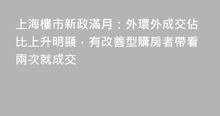 上海樓市新政滿月：外環外成交佔比上升明顯，有改善型購房者帶看兩次就成交