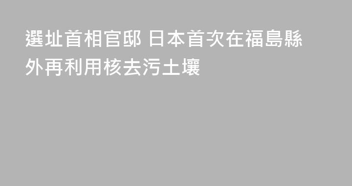 選址首相官邸 日本首次在福島縣外再利用核去污土壤