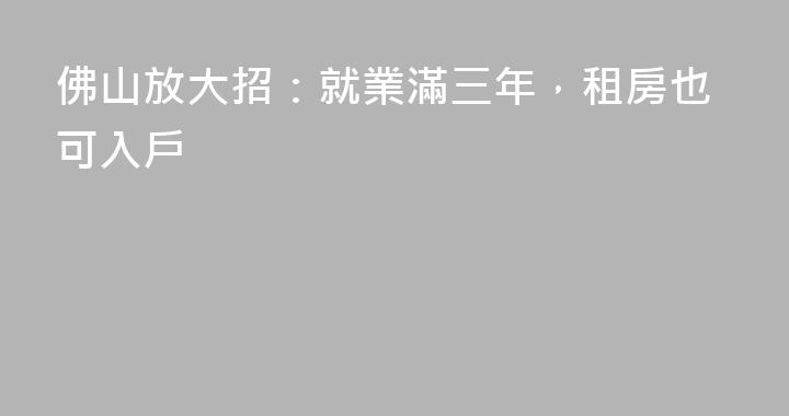 佛山放大招：就業滿三年，租房也可入戶
