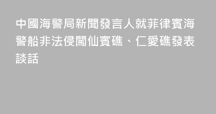 中國海警局新聞發言人就菲律賓海警船非法侵闖仙賓礁、仁愛礁發表談話