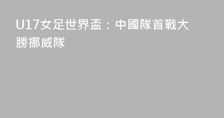 U17女足世界盃：中國隊首戰大勝挪威隊