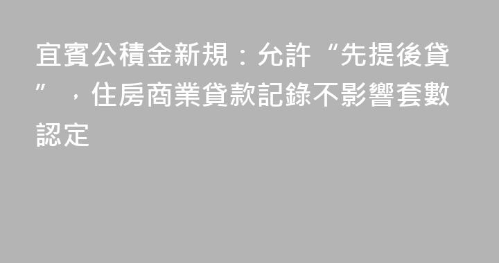 宜賓公積金新規：允許“先提後貸”，住房商業貸款記錄不影響套數認定