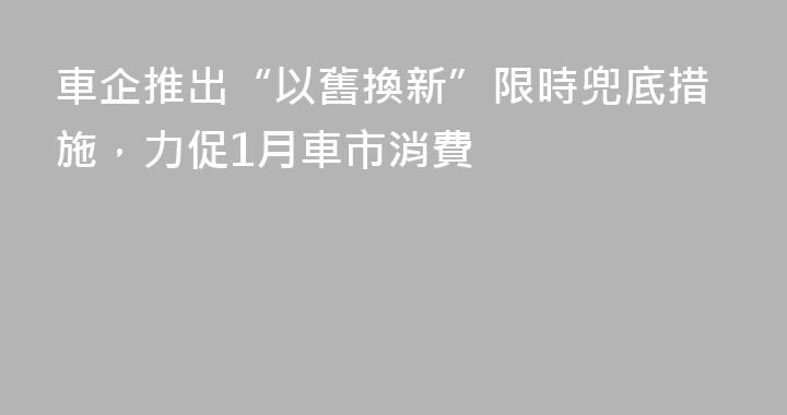 車企推出“以舊換新”限時兜底措施，力促1月車市消費