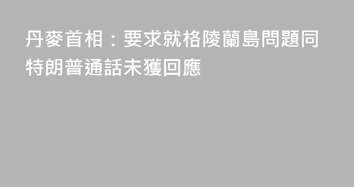 丹麥首相：要求就格陵蘭島問題同特朗普通話未獲回應