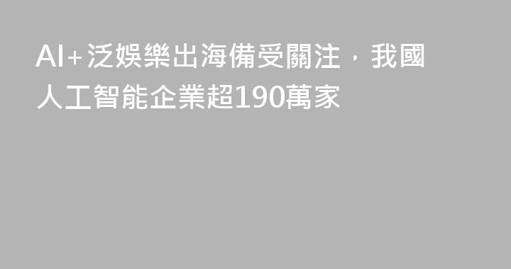 AI+泛娛樂出海備受關注，我國人工智能企業超190萬家