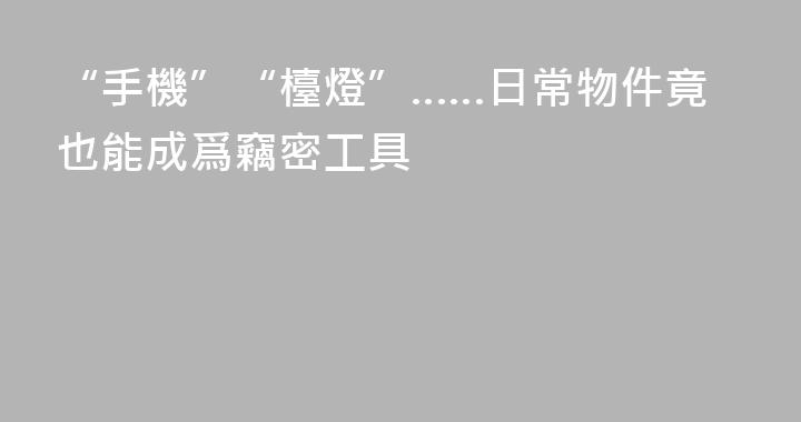 “手機”“檯燈”……日常物件竟也能成爲竊密工具