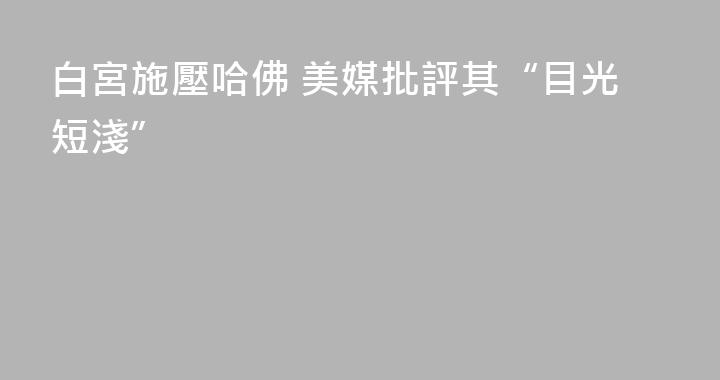 白宮施壓哈佛 美媒批評其“目光短淺”