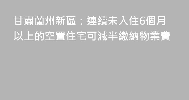 甘肅蘭州新區：連續未入住6個月以上的空置住宅可減半繳納物業費