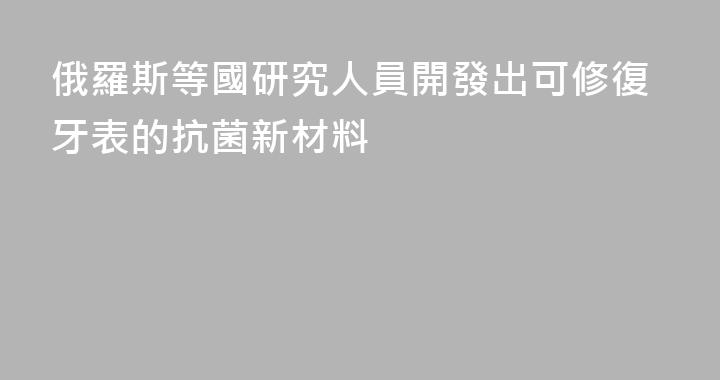 俄羅斯等國研究人員開發出可修復牙表的抗菌新材料