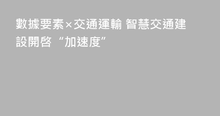 數據要素×交通運輸 智慧交通建設開啓“加速度”