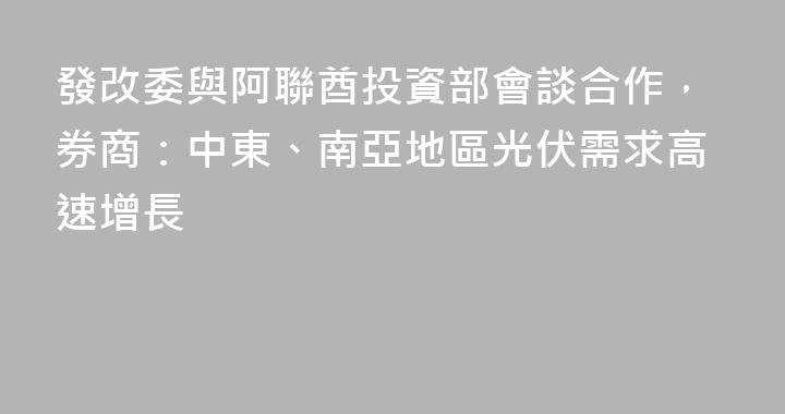 發改委與阿聯酋投資部會談合作，券商：中東、南亞地區光伏需求高速增長