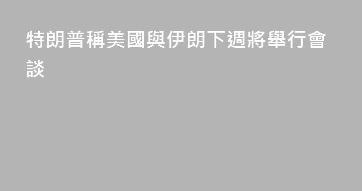 特朗普稱美國與伊朗下週將舉行會談