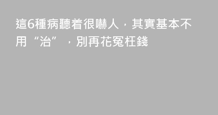 這6種病聽着很嚇人，其實基本不用“治”，別再花冤枉錢