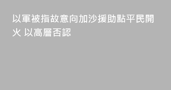 以軍被指故意向加沙援助點平民開火 以高層否認