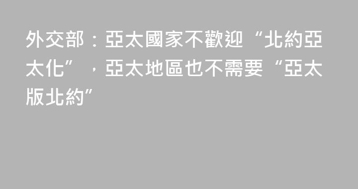 外交部：亞太國家不歡迎“北約亞太化”，亞太地區也不需要“亞太版北約”