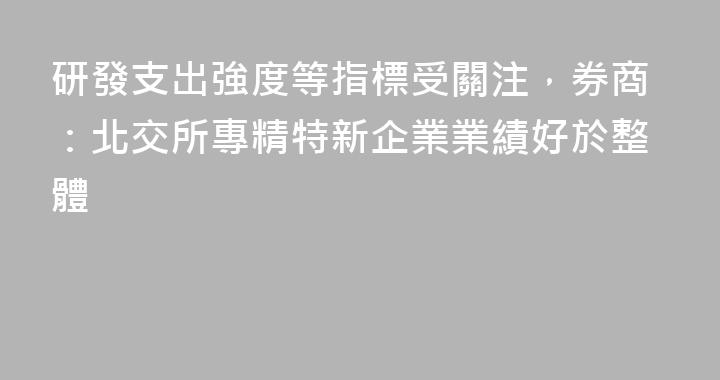 研發支出強度等指標受關注，券商：北交所專精特新企業業績好於整體