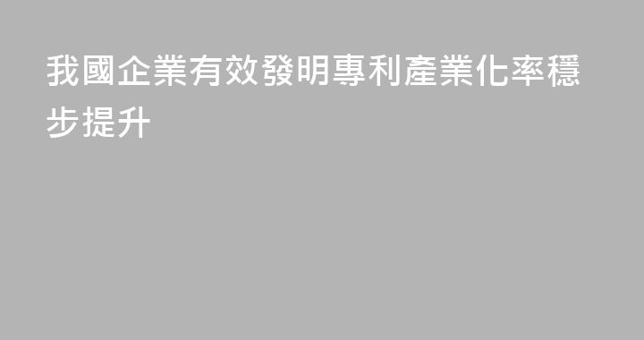 我國企業有效發明專利產業化率穩步提升