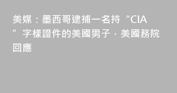 美媒：墨西哥逮捕一名持“CIA”字樣證件的美國男子，美國務院回應