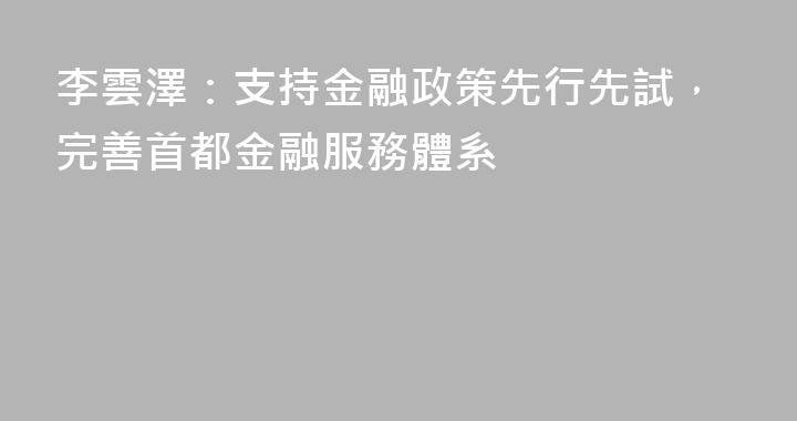李雲澤：支持金融政策先行先試，完善首都金融服務體系