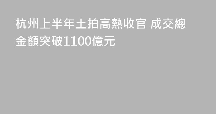 杭州上半年土拍高熱收官 成交總金額突破1100億元