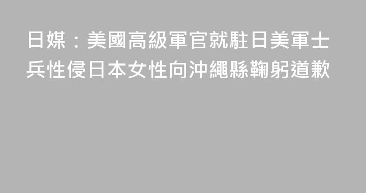 日媒：美國高級軍官就駐日美軍士兵性侵日本女性向沖繩縣鞠躬道歉