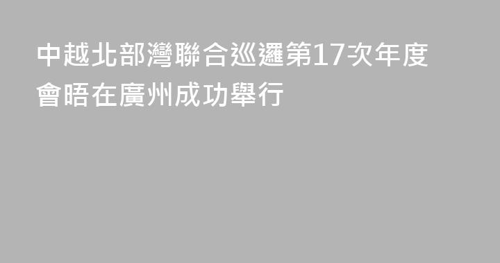 中越北部灣聯合巡邏第17次年度會晤在廣州成功舉行