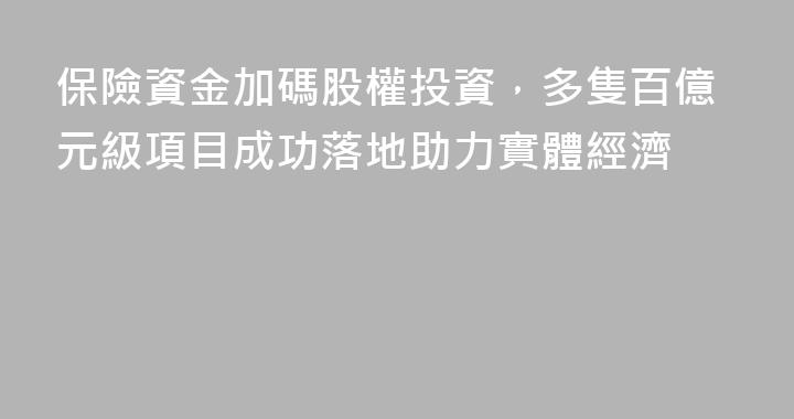 保險資金加碼股權投資，多隻百億元級項目成功落地助力實體經濟