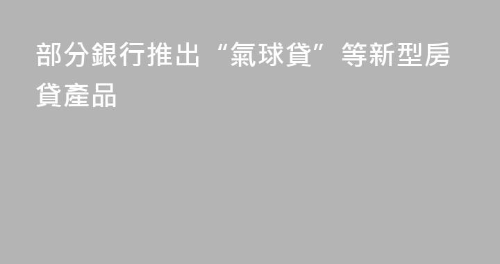 部分銀行推出“氣球貸”等新型房貸產品