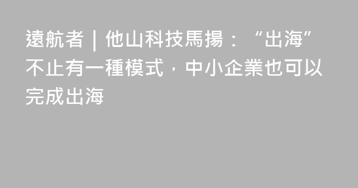 遠航者｜他山科技馬揚：“出海”不止有一種模式，中小企業也可以完成出海