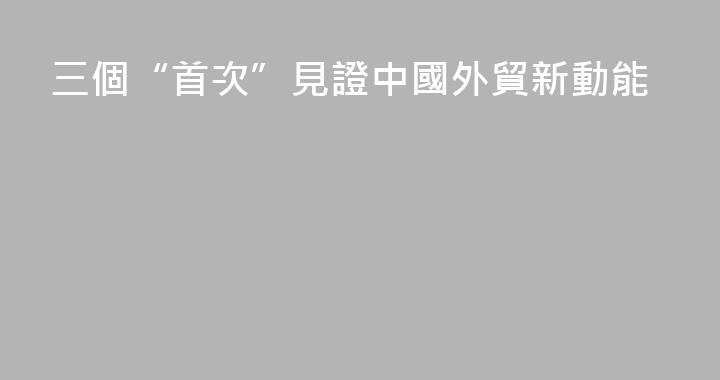 三個“首次”見證中國外貿新動能