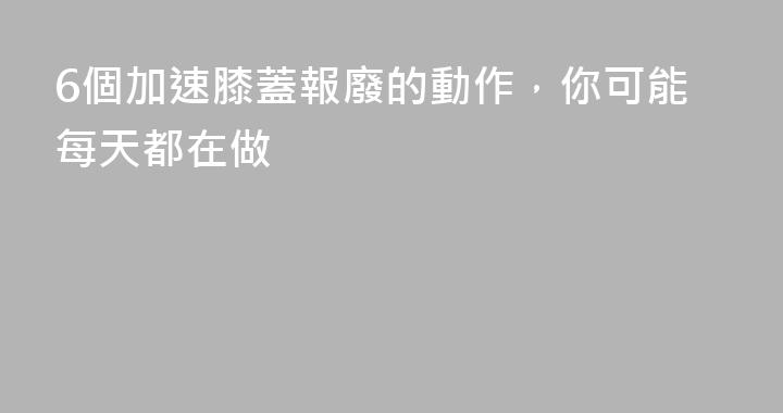 6個加速膝蓋報廢的動作，你可能每天都在做