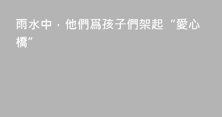雨水中，他們爲孩子們架起“愛心橋”