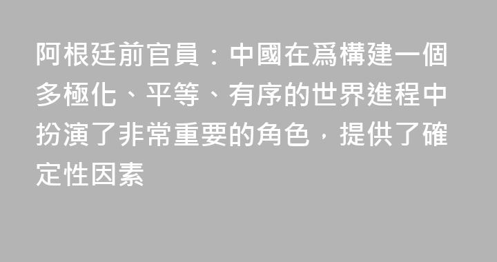 阿根廷前官員：中國在爲構建一個多極化、平等、有序的世界進程中扮演了非常重要的角色，提供了確定性因素