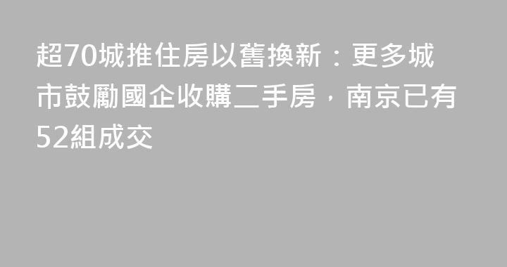 超70城推住房以舊換新：更多城市鼓勵國企收購二手房，南京已有52組成交
