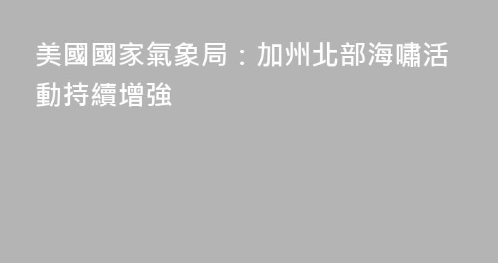 美國國家氣象局：加州北部海嘯活動持續增強