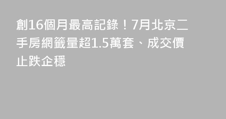 創16個月最高記錄！7月北京二手房網籤量超1.5萬套、成交價止跌企穩