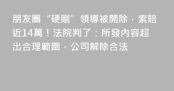 朋友圈“硬剛”領導被開除，索賠近14萬！法院判了：所發內容超出合理範圍，公司解除合法