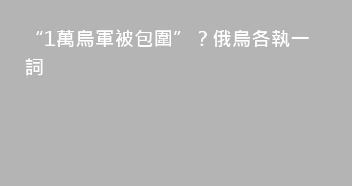 “1萬烏軍被包圍”？俄烏各執一詞