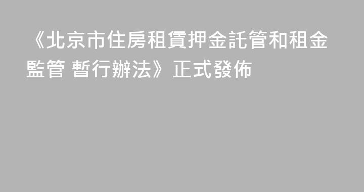 《北京市住房租賃押金託管和租金監管 暫行辦法》正式發佈