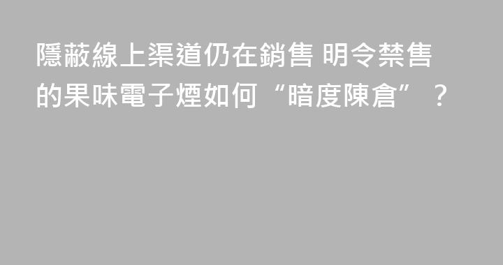 隱蔽線上渠道仍在銷售 明令禁售的果味電子煙如何“暗度陳倉”？