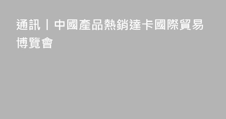 通訊丨中國產品熱銷達卡國際貿易博覽會