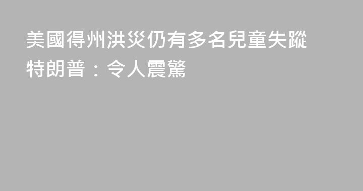 美國得州洪災仍有多名兒童失蹤 特朗普：令人震驚