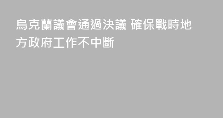 烏克蘭議會通過決議 確保戰時地方政府工作不中斷