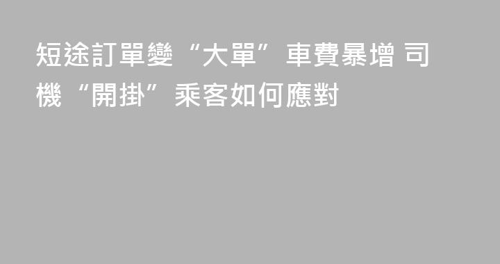 短途訂單變“大單”車費暴增 司機“開掛”乘客如何應對