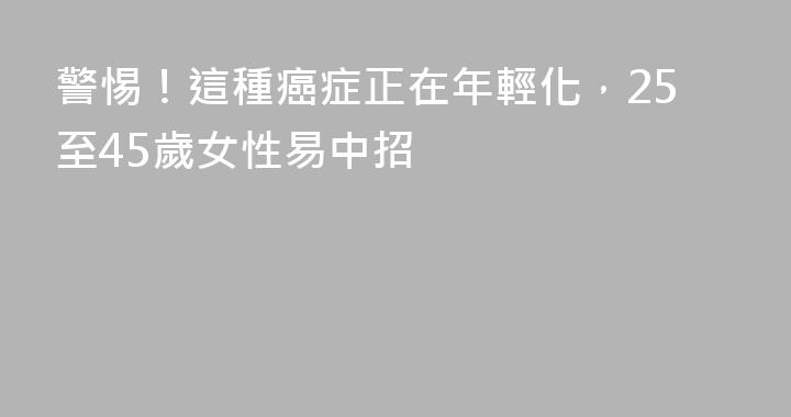 警惕！這種癌症正在年輕化，25至45歲女性易中招