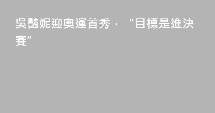 吳豔妮迎奧運首秀，“目標是進決賽”