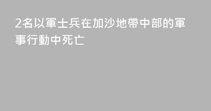 2名以軍士兵在加沙地帶中部的軍事行動中死亡