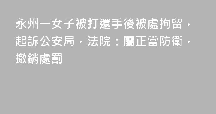 永州一女子被打還手後被處拘留，起訴公安局，法院：屬正當防衛，撤銷處罰