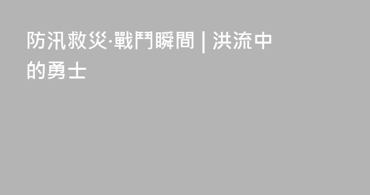 防汛救災·戰鬥瞬間 | 洪流中的勇士