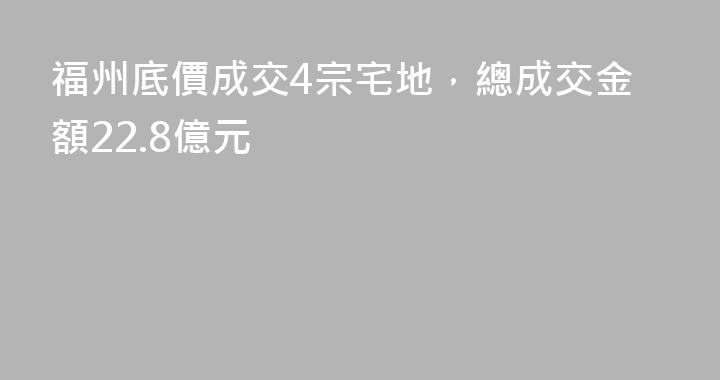 福州底價成交4宗宅地，總成交金額22.8億元